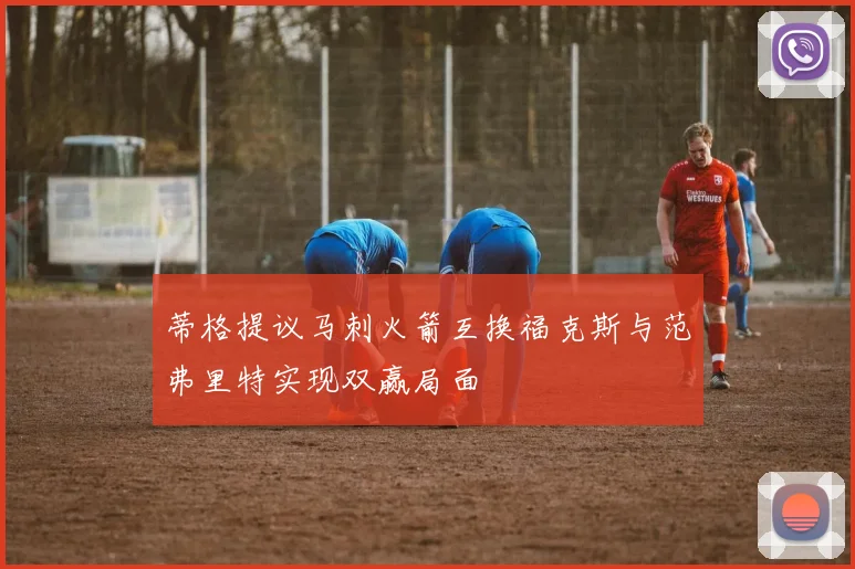 蒂格提议马刺火箭互换福克斯与范弗里特实现双赢局面
