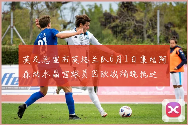 英足总宣布英格兰队6月1日集结阿森纳水晶宫球员因欧战稍晚抵达