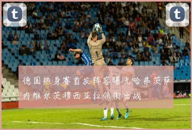 德国热身赛首发阵容曝光哈弗茨萨内维尔茨穆西亚拉领衔出战
