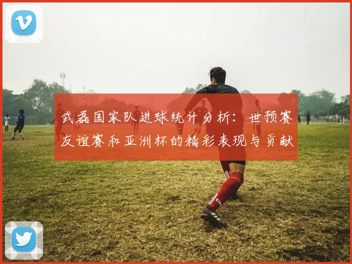 武磊国家队进球统计分析：世预赛友谊赛和亚洲杯的精彩表现与贡献