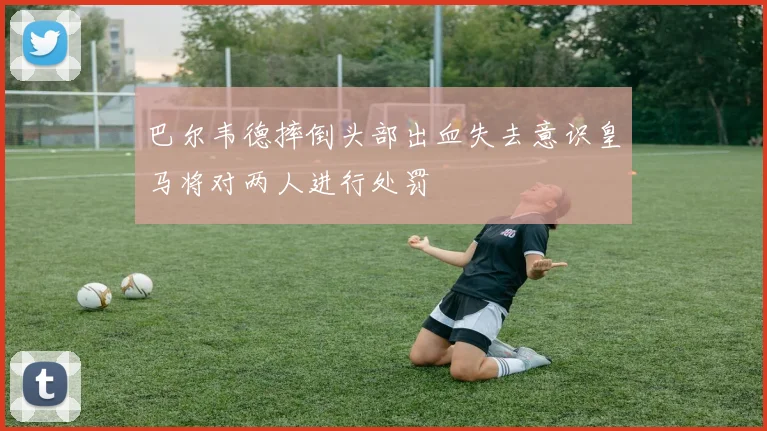 巴尔韦德摔倒头部出血失去意识皇马将对两人进行处罚