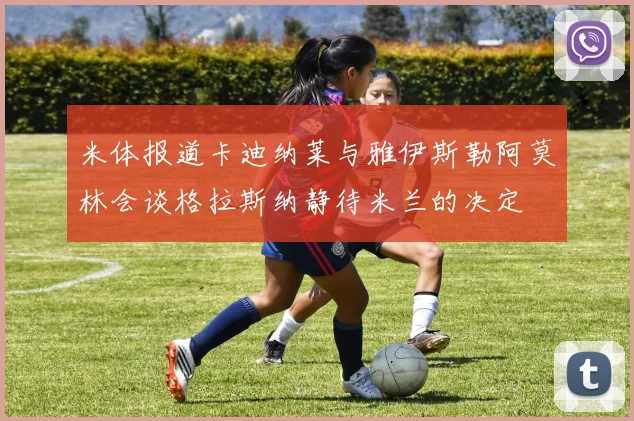 米体报道卡迪纳莱与雅伊斯勒阿莫林会谈格拉斯纳静待米兰的决定