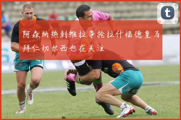 阿森纳热刺维拉争抢拉什福德皇马拜仁切尔西也在关注