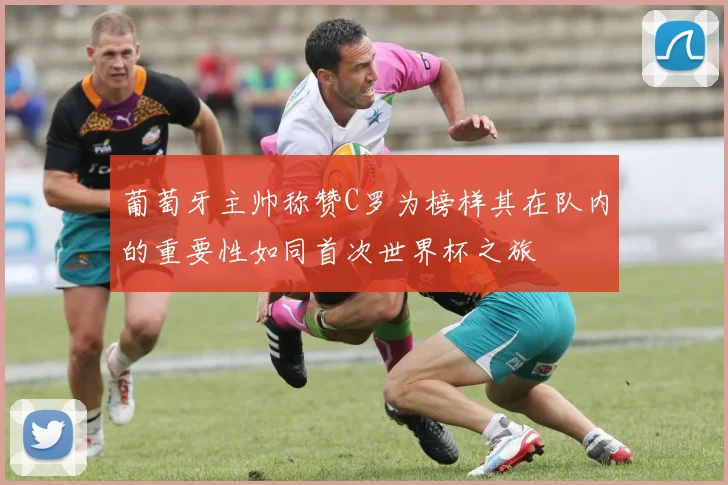 葡萄牙主帅称赞C罗为榜样其在队内的重要性如同首次世界杯之旅