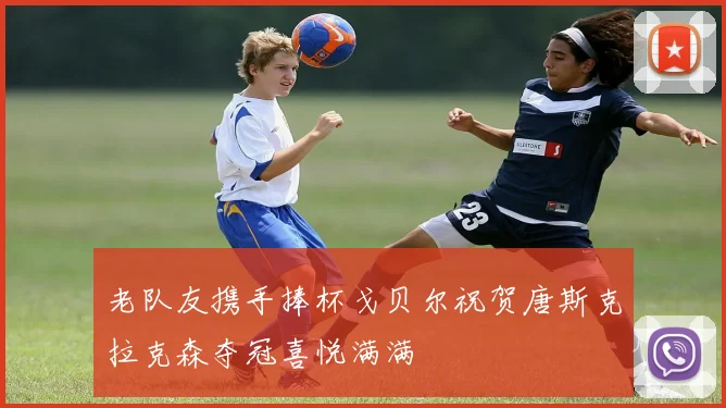 老队友携手捧杯戈贝尔祝贺唐斯克拉克森夺冠喜悦满满