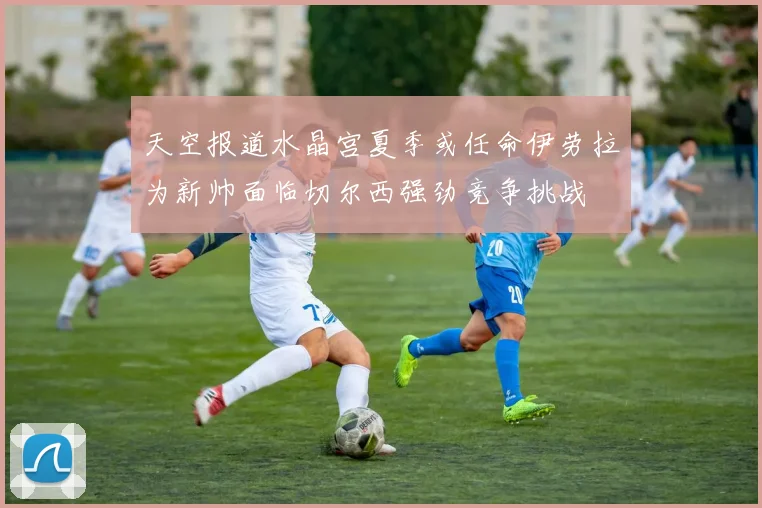 天空报道水晶宫夏季或任命伊劳拉为新帅面临切尔西强劲竞争挑战