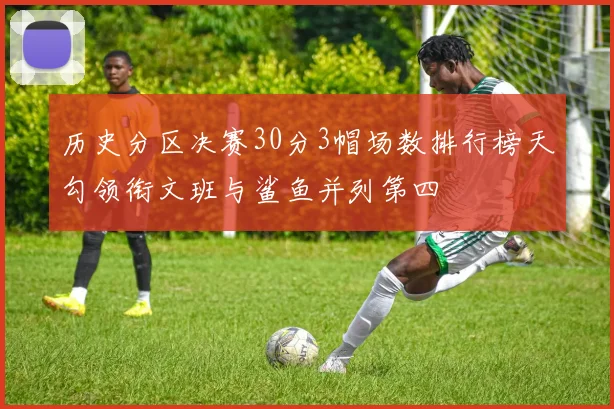 历史分区决赛30分3帽场数排行榜天勾领衔文班与鲨鱼并列第四