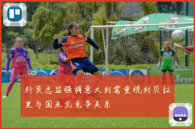 科莫总监强调意大利需重视利贝拉里与国米无竞争关系
