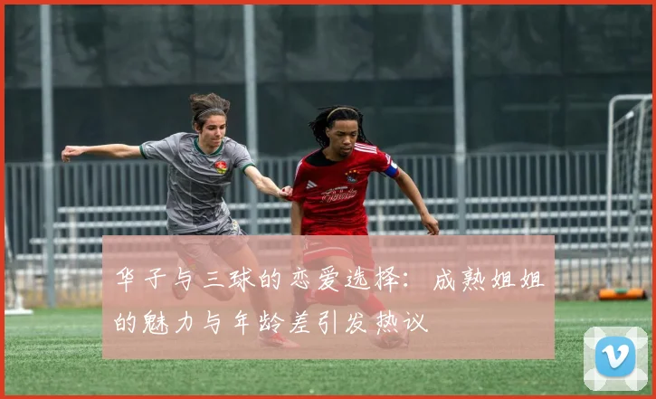 华子与三球的恋爱选择：成熟姐姐的魅力与年龄差引发热议