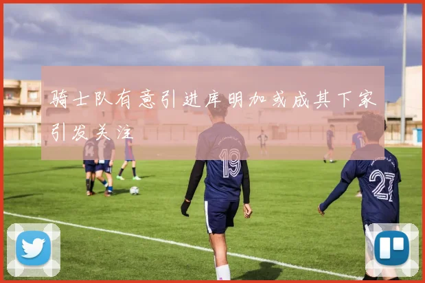 骑士队有意引进库明加或成其下家引发关注